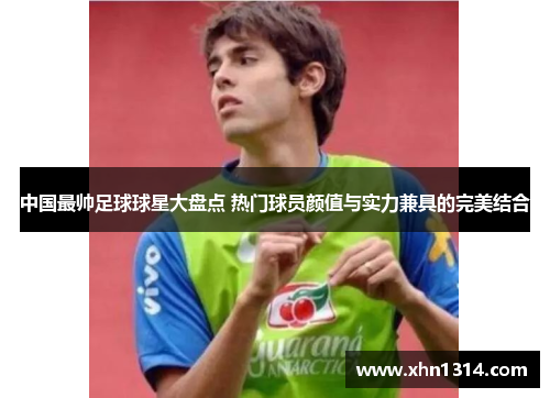 中国最帅足球球星大盘点 热门球员颜值与实力兼具的完美结合