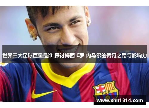 世界三大足球巨星是谁 探讨梅西 C罗 内马尔的传奇之路与影响力