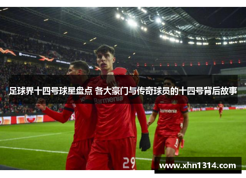 足球界十四号球星盘点 各大豪门与传奇球员的十四号背后故事
