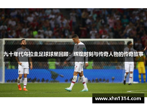 九十年代乌拉圭足球球星回顾：辉煌时刻与传奇人物的传奇故事